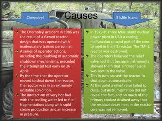 Causes 
Chernobyl 3 Mile Island 
The Chernobyl accident in 1986 was 
the result of a flawed reactor 
design that was operated with 
inadequately trained personnel. 
A series of operator actions, 
including the disabling of automatic 
shutdown mechanisms, preceded 
the attempted test early on 26 
April. 
By the time that the operator 
moved to shut down the reactor, 
the reactor was in an extremely 
unstable condition. 
The interaction of very hot fuel 
with the cooling water led to fuel 
fragmentation along with rapid 
steam production and an increase 
in pressure. 
In 1979 at Three Mile Island nuclear 
power plant in USA a cooling 
malfunction caused part of the core 
to melt in the # 2 reactor. The TMI-2 
reactor was destroyed. 
The operators believed the relief 
valve had shut because instruments 
showed them that a "close" signal 
was sent to the valve. 
This in turn caused the reactor to 
shut down automatically. 
At this point a relief valve failed to 
close, but instrumentation did not 
reveal the fact, and so much of the 
primary coolant drained away that 
the residual decay heat in the reactor 
core was not removed. 
 