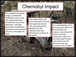 Chernobyl Impact 
The accident caused the 
largest uncontrolled 
radioactive release into 
the environment ever 
recorded for any civilian 
operation, and large 
quantities of radioactive 
substances were released 
into the air for about 10 
days. 
Two radionuclides, the 
short-lived iodine-131 and 
the long-lived caesium- 
137, were particularly 
significant for the 
radiation dose they 
delivered to members of 
the public. 
It is estimated that all of 
the xenon gas, about half 
of the iodine and 
caesium, and at least 5% 
of the remaining 
radioactive material in 
the Chernobyl 4 reactor 
core (which had 192 
tonnes of fuel) was 
released in the accident. 
 