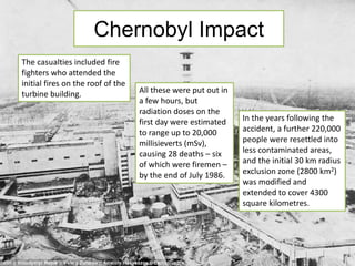 Chernobyl Impact 
The casualties included fire 
fighters who attended the 
initial fires on the roof of the 
turbine building. All these were put out in 
a few hours, but 
radiation doses on the 
first day were estimated 
to range up to 20,000 
millisieverts (mSv), 
causing 28 deaths – six 
of which were firemen – 
by the end of July 1986. 
In the years following the 
accident, a further 220,000 
people were resettled into 
less contaminated areas, 
and the initial 30 km radius 
exclusion zone (2800 km2) 
was modified and 
extended to cover 4300 
square kilometres. 
 