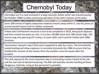 Chernobyl Today 
Chernobyl unit 4 is now enclosed in a large concrete shelter which was erected quickly 
(by October 1986) to allow continuing operation of the other reactors at the plant. 
Some 200 tonnes of highly radioactive material remains deep within it, and this poses an 
environmental hazard until it is better contained. 
A New Safe Confinement structure is due to be completed in 2016, being built adjacent 
and then moved into place on rails. It is to be a 20,000 tonne arch 108 metres high, 150 
metres long and spanning 257 metres, to cover both unit 4 and the hastily-built 1986 
structure. 
Construction started in April 2012 and is expected to take four years. The hermetically 
sealed building will allow engineers to remotely dismantle the 1986 structure that has 
shielded the remains of the reactor from the weather since the weeks after the 
accident. 
This task represents the most important step in eliminating nuclear hazard at the site - 
and the real start of decommissioning. The NSC will facilitate remote handling of these 
dangerous materials, using as few personnel as possible. 
 