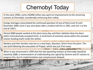 Chernobyl Today 
In the early 1990s, some US$400 million was spent on improvements to the remaining 
reactors at Chernobyl, considerably enhancing their safety. 
Energy shortages necessitated the continued operation of one of them (unit 3) until 
December 2000. (Unit 2 was shut down after a turbine hall fire in 1991, and unit 1 at the 
end of 1997.) 
Almost 6000 people worked at the plant every day, and their radiation dose has been 
within internationally accepted limits. A small team of scientists works within the wrecked 
reactor building itself, inside the shelter. 
Workers and their families now live in a new town, Slavutich, 30 km from the plant. This 
was built following the evacuation of Pripyat, which was just 3 km away. 
When it was announced in 1995 that the two operating reactors at Chernobyl would be 
closed by 2000, a memorandum of understanding was signed by Ukraine and G7 nations to 
progress this, but its implementation was conspicuously delayed. 
 