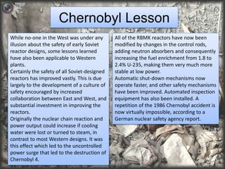 Chernobyl Lesson 
While no-one in the West was under any 
illusion about the safety of early Soviet 
reactor designs, some lessons learned 
have also been applicable to Western 
plants. 
Certainly the safety of all Soviet-designed 
reactors has improved vastly. This is due 
largely to the development of a culture of 
safety encouraged by increased 
collaboration between East and West, and 
substantial investment in improving the 
reactors. 
Originally the nuclear chain reaction and 
power output could increase if cooling 
water were lost or turned to steam, in 
contrast to most Western designs. It was 
this effect which led to the uncontrolled 
power surge that led to the destruction of 
Chernobyl 4. 
All of the RBMK reactors have now been 
modified by changes in the control rods, 
adding neutron absorbers and consequently 
increasing the fuel enrichment from 1.8 to 
2.4% U-235, making them very much more 
stable at low power. 
Automatic shut-down mechanisms now 
operate faster, and other safety mechanisms 
have been improved. Automated inspection 
equipment has also been installed. A 
repetition of the 1986 Chernobyl accident is 
now virtually impossible, according to a 
German nuclear safety agency report. 
 
