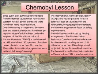 Chernobyl Lesson 
Since 1989, over 1000 nuclear engineers 
from the former Soviet Union have visited 
Western nuclear power plants and there 
have been many reciprocal visits. 
Over 50 twinning arrangements between 
East and West nuclear plants have been put 
in place. Most of this has been under the 
auspices of the World Association of 
Nuclear Operators (WANO), a body formed 
in 1989 which links 130 operators of nuclear 
power plants in more than 30 countries. 
Many other international programmes were 
initiated following Chernobyl. 
The International Atomic Energy Agency 
(IAEA) safety review projects for each 
particular type of Soviet reactor are 
noteworthy, bringing together operators 
and Western engineers to focus on safety 
improvements. 
These initiatives are backed by funding 
arrangements. The Nuclear Safety 
Assistance Coordination Centre database 
lists Western aid totalling almost US$1 
billion for more than 700 safety-related 
projects in former Eastern Block countries. 
The Convention on Nuclear Safety adopted 
in Vienna in June 1994 is another outcome. 
 