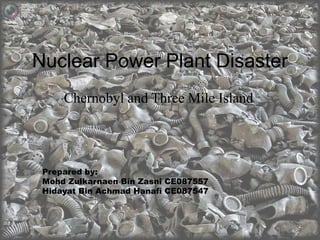Nuclear Power Plant Disaster 
Chernobyl and Three Mile Island 
Prepared by: 
Mohd Zulkarnaen Bin Zasni CE087557 
Hidayat Bin Achmad Hanafi CE087547 
 