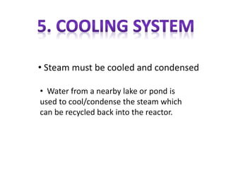 • Water from a nearby lake or pond is
used to cool/condense the steam which
can be recycled back into the reactor.
• Steam must be cooled and condensed
 