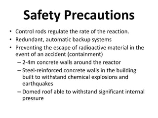 Safety Precautions
• Control rods regulate the rate of the reaction.
• Redundant, automatic backup systems
• Preventing the escape of radioactive material in the
event of an accident (containment)
– 2-4m concrete walls around the reactor
– Steel-reinforced concrete walls in the building
built to withstand chemical explosions and
earthquakes
– Domed roof able to withstand significant internal
pressure
 