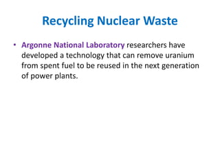 Recycling Nuclear Waste
• Argonne National Laboratory researchers have
developed a technology that can remove uranium
from spent fuel to be reused in the next generation
of power plants.
 