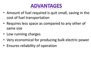 • Amount of fuel required is quit small, saving in the
cost of fuel transportation
• Requires less space as compared to any other of
same size
• Low running charges
• Very economical for producing bulk electric power
• Ensures reliability of operation
 