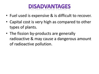 • Fuel used is expensive & is difficult to recover.
• Capital cost is very high as compared to other
types of plants.
• The fission by-products are generally
radioactive & may cause a dangerous amount
of radioactive pollution.
 