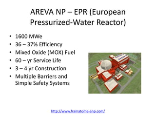 AREVA NP – EPR (European
Pressurized-Water Reactor)
• 1600 MWe
• 36 – 37% Efficiency
• Mixed Oxide (MOX) Fuel
• 60 – yr Service Life
• 3 – 4 yr Construction
• Multiple Barriers and
Simple Safety Systems
http://www.framatome-anp.com/
 