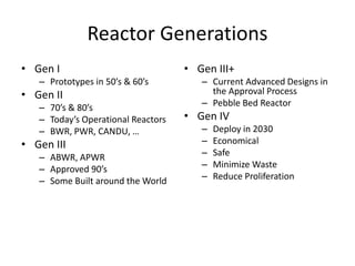 Reactor Generations
• Gen I
– Prototypes in 50’s & 60’s
• Gen II
– 70’s & 80’s
– Today’s Operational Reactors
– BWR, PWR, CANDU, …
• Gen III
– ABWR, APWR
– Approved 90’s
– Some Built around the World
• Gen III+
– Current Advanced Designs in
the Approval Process
– Pebble Bed Reactor
• Gen IV
– Deploy in 2030
– Economical
– Safe
– Minimize Waste
– Reduce Proliferation
 