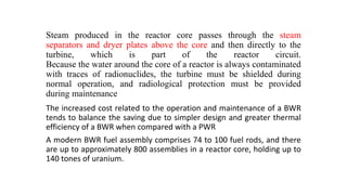 Steam produced in the reactor core passes through the steam
separators and dryer plates above the core and then directly to the
turbine, which is part of the reactor circuit.
Because the water around the core of a reactor is always contaminated
with traces of radionuclides, the turbine must be shielded during
normal operation, and radiological protection must be provided
during maintenance
The increased cost related to the operation and maintenance of a BWR
tends to balance the saving due to simpler design and greater thermal
efficiency of a BWR when compared with a PWR
A modern BWR fuel assembly comprises 74 to 100 fuel rods, and there
are up to approximately 800 assemblies in a reactor core, holding up to
140 tones of uranium.
 