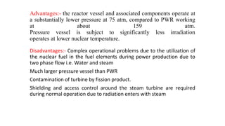 Advantages:- the reactor vessel and associated components operate at
a substantially lower pressure at 75 atm, compared to PWR working
at about 159 atm.
Pressure vessel is subject to significantly less irradiation
operates at lower nuclear temperature.
Disadvantages:- Complex operational problems due to the utilization of
the nuclear fuel in the fuel elements during power production due to
two phase flow i.e. Water and steam
Much larger pressure vessel than PWR
Contamination of turbine by fission product.
Shielding and access control around the steam turbine are required
during normal operation due to radiation enters with steam
 