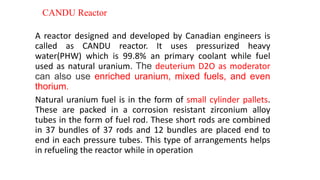 CANDU Reactor
A reactor designed and developed by Canadian engineers is
called as CANDU reactor. It uses pressurized heavy
water(PHW) which is 99.8% an primary coolant while fuel
used as natural uranium. The deuterium D2O as moderator
can also use enriched uranium, mixed fuels, and even
thorium.
Natural uranium fuel is in the form of small cylinder pallets.
These are packed in a corrosion resistant zirconium alloy
tubes in the form of fuel rod. These short rods are combined
in 37 bundles of 37 rods and 12 bundles are placed end to
end in each pressure tubes. This type of arrangements helps
in refueling the reactor while in operation
 