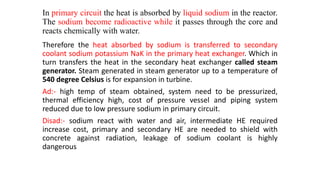 In primary circuit the heat is absorbed by liquid sodium in the reactor.
The sodium become radioactive while it passes through the core and
reacts chemically with water.
Therefore the heat absorbed by sodium is transferred to secondary
coolant sodium potassium NaK in the primary heat exchanger. Which in
turn transfers the heat in the secondary heat exchanger called steam
generator. Steam generated in steam generator up to a temperature of
540 degree Celsius is for expansion in turbine.
Ad:- high temp of steam obtained, system need to be pressurized,
thermal efficiency high, cost of pressure vessel and piping system
reduced due to low pressure sodium in primary circuit.
Disad:- sodium react with water and air, intermediate HE required
increase cost, primary and secondary HE are needed to shield with
concrete against radiation, leakage of sodium coolant is highly
dangerous
 