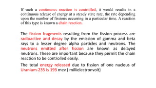 If such a continuous reaction is controlled, it would results in a
continuous release of energy at a steady state rate, the rate depending
upon the number of fissions occurring in a particular time. A reaction
of this type is known a chain reaction.
The fission fragments resulting from the fission process are
radioactive and decay by the emission of gamma and beta
rays to a lesser degree alpha particles and neutrons. The
neutrons emitted after fission are known as delayed
neutrons. These are important because they permit the chain
reaction to be controlled easily.
The total energy released due to fission of one nucleus of
Uranium-235 is 193 mev ( millielectronvolt)
 