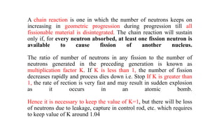 A chain reaction is one in which the number of neutrons keeps on
increasing in geometric progression during progression till all
fissionable material is disintegrated. The chain reaction will sustain
only if, for every neutron absorbed, at least one fission neutron is
available to cause fission of another nucleus.
The ratio of number of neutrons in any fission to the number of
neutrons generated in the preceding generation is known as
multiplication factor K. If K is less than 1, the number of fission
decreases rapidly and process dies down i.e. Stop If K is greater than
1, the rate of rection is very fast and may result in sudden explosion
as it occurs in an atomic bomb.
Hence it is necessary to keep the value of K=1, but there will be loss
of neutrons due to leakage, capture in control rod, etc. which requires
to keep value of K around 1.04
 