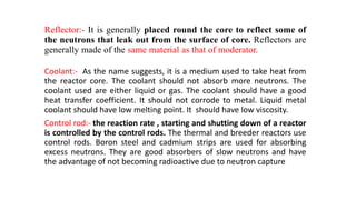 Reflector:- It is generally placed round the core to reflect some of
the neutrons that leak out from the surface of core. Reflectors are
generally made of the same material as that of moderator.
Coolant:- As the name suggests, it is a medium used to take heat from
the reactor core. The coolant should not absorb more neutrons. The
coolant used are either liquid or gas. The coolant should have a good
heat transfer coefficient. It should not corrode to metal. Liquid metal
coolant should have low melting point. It should have low viscosity.
Control rod:- the reaction rate , starting and shutting down of a reactor
is controlled by the control rods. The thermal and breeder reactors use
control rods. Boron steel and cadmium strips are used for absorbing
excess neutrons. They are good absorbers of slow neutrons and have
the advantage of not becoming radioactive due to neutron capture
 