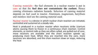 Canning materials:- the fuel elements in a nuclear reactor is put in
cans so that the fuel does not contaminate the coolant. Hence
canning eliminates radiation hazards. Selection of canning material
depends on fuel used in reactor. Aluminum, magnesium, beryllium
and stainless steel are the canning material used.
Nuclear reactor is a device in which nuclear chain reaction are initiated,
controlled and sustained at a steady rate.
Heat is produced in a nuclear reactor when neutrons strike Uranium
atoms causing them to fission in a continuous chain reaction. Control
elements, or control rods as they are often called, are pulled out of core,
more neutrons are available and the chain reaction speeds up,
producing more heat. When they are inserted into the core, more
neutrons are absorbed, and the chain reaction slows or stops, reducing
the heat
 