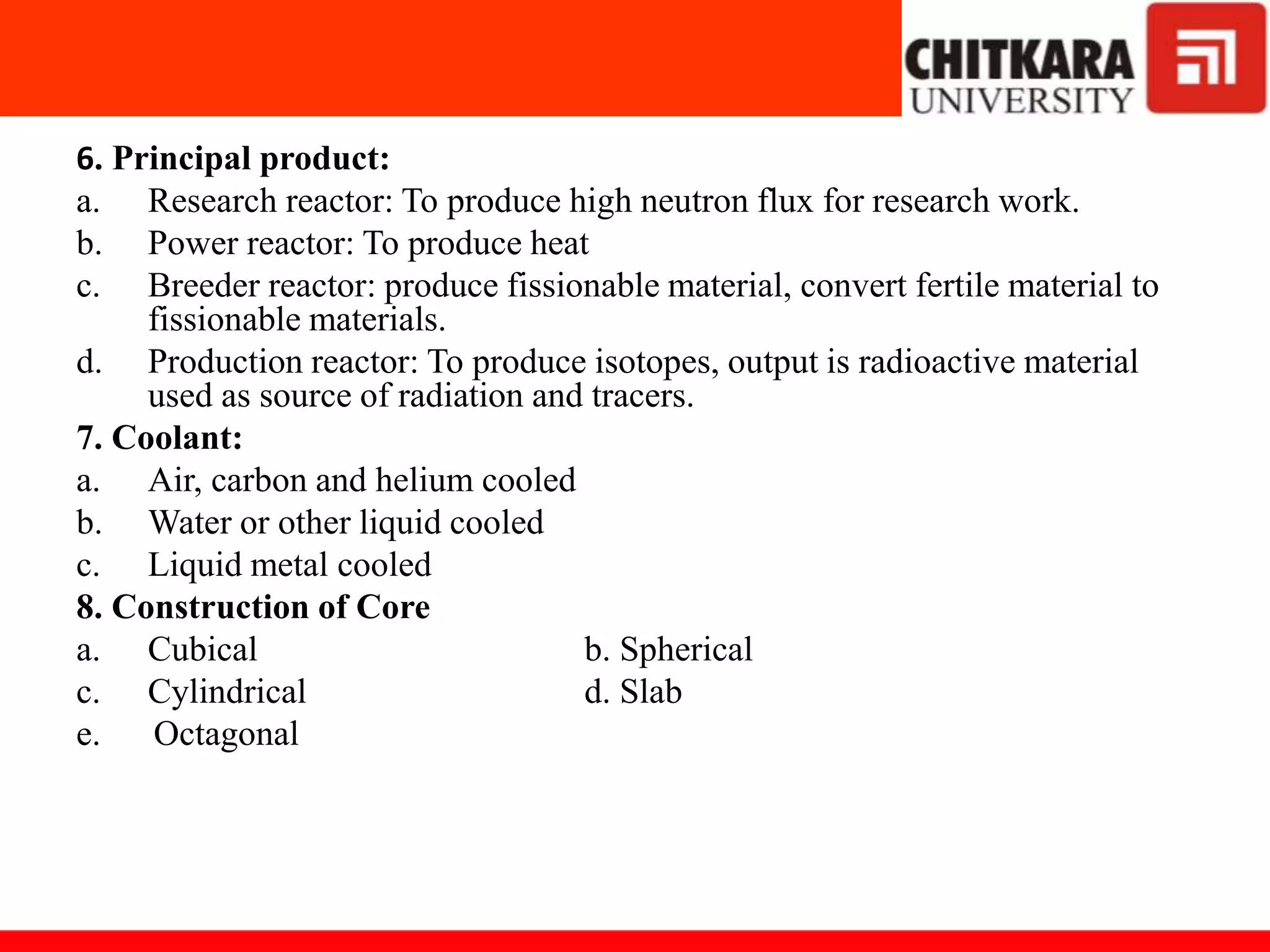 6. Principal product:
a. Research reactor: To produce high neutron flux for research work.
b. Power reactor: To produce heat
c. Breeder reactor: produce fissionable material, convert fertile material to
fissionable materials.
d. Production reactor: To produce isotopes, output is radioactive material
used as source of radiation and tracers.
7. Coolant:
a. Air, carbon and helium cooled
b. Water or other liquid cooled
c. Liquid metal cooled
8. Construction of Core
a. Cubical b. Spherical
c. Cylindrical d. Slab
e. Octagonal
 