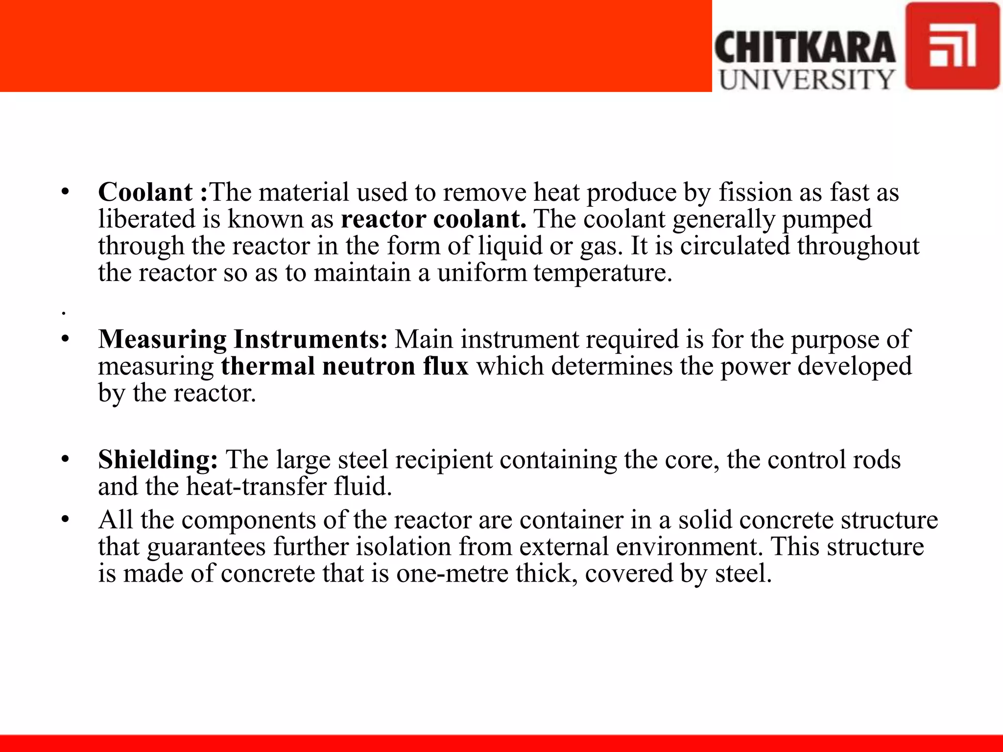 • Coolant :The material used to remove heat produce by fission as fast as
liberated is known as reactor coolant. The coolant generally pumped
through the reactor in the form of liquid or gas. It is circulated throughout
the reactor so as to maintain a uniform temperature.
.
• Measuring Instruments: Main instrument required is for the purpose of
measuring thermal neutron flux which determines the power developed
by the reactor.
• Shielding: The large steel recipient containing the core, the control rods
and the heat-transfer fluid.
• All the components of the reactor are container in a solid concrete structure
that guarantees further isolation from external environment. This structure
is made of concrete that is one-metre thick, covered by steel.
 