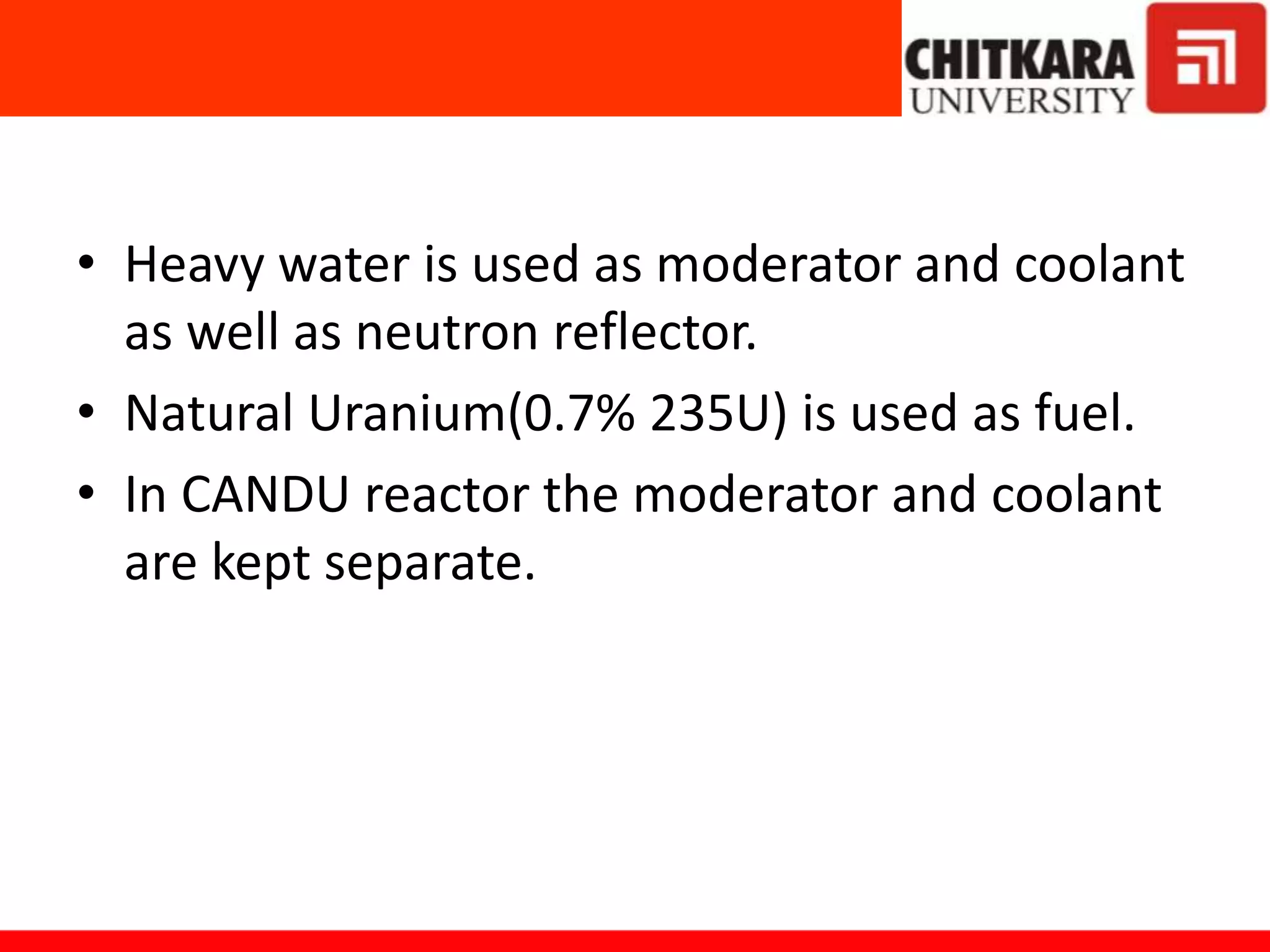 • Heavy water is used as moderator and coolant
as well as neutron reflector.
• Natural Uranium(0.7% 235U) is used as fuel.
• In CANDU reactor the moderator and coolant
are kept separate.
 