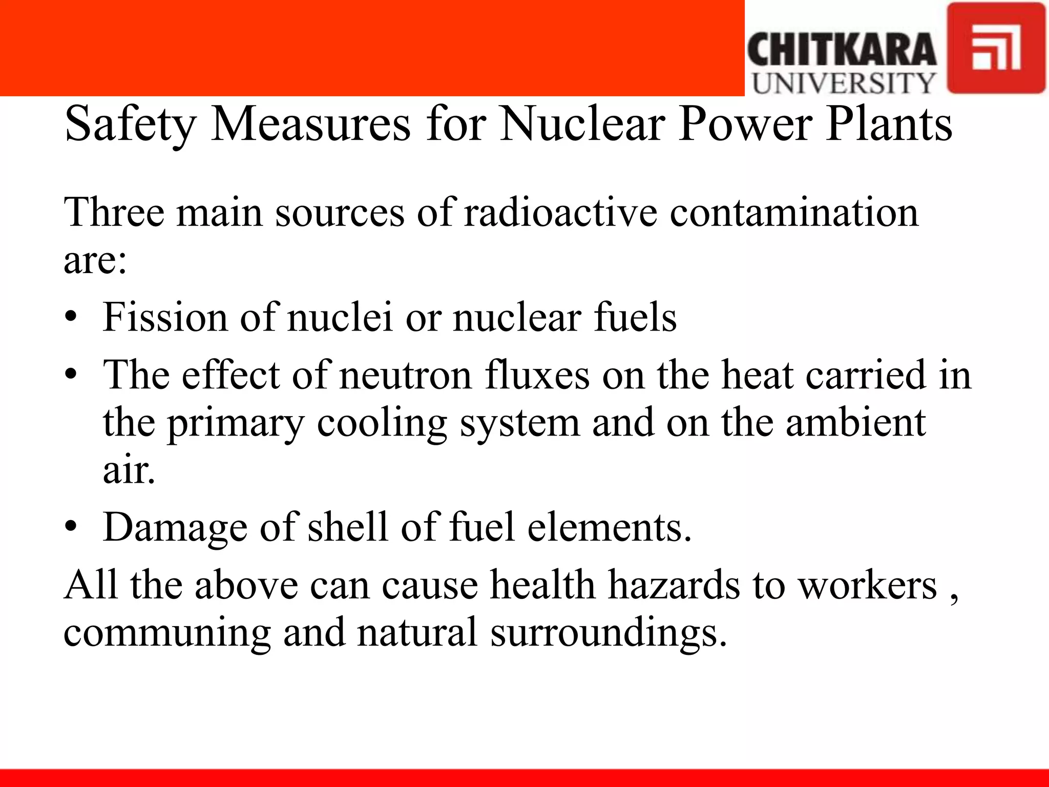 Safety Measures for Nuclear Power Plants
Three main sources of radioactive contamination
are:
• Fission of nuclei or nuclear fuels
• The effect of neutron fluxes on the heat carried in
the primary cooling system and on the ambient
air.
• Damage of shell of fuel elements.
All the above can cause health hazards to workers ,
communing and natural surroundings.
 