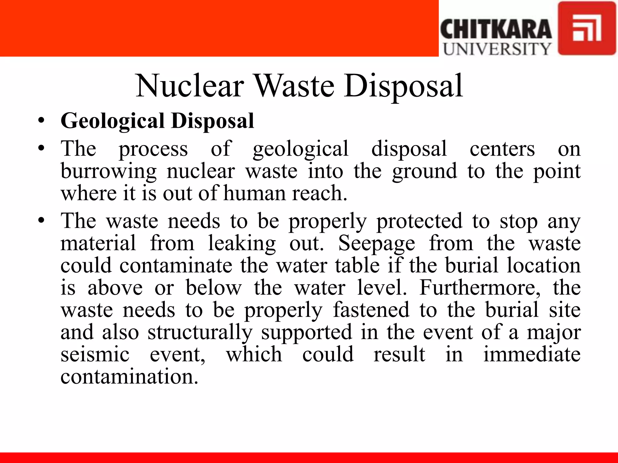 Nuclear Waste Disposal
• Geological Disposal
• The process of geological disposal centers on
burrowing nuclear waste into the ground to the point
where it is out of human reach.
• The waste needs to be properly protected to stop any
material from leaking out. Seepage from the waste
could contaminate the water table if the burial location
is above or below the water level. Furthermore, the
waste needs to be properly fastened to the burial site
and also structurally supported in the event of a major
seismic event, which could result in immediate
contamination.
 