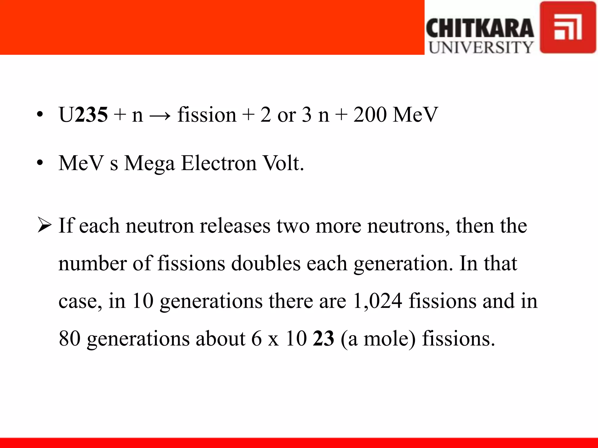 • U235 + n → fission + 2 or 3 n + 200 MeV
• MeV s Mega Electron Volt.
 If each neutron releases two more neutrons, then the
number of fissions doubles each generation. In that
case, in 10 generations there are 1,024 fissions and in
80 generations about 6 x 10 23 (a mole) fissions.
 
