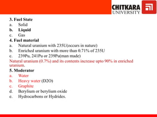 3. Fuel State
a. Solid
b. Liquid
c. Gas
4. Fuel material
a. Natural uranium with 235U(occurs in nature)
b. Enriched uranium with more than 0.71% of 235U
c. 239Pu, 241Pu or 239Pu(man made)
Natural uranium (0.7%) and its contents increase upto 90% in enriched
uranium.
5. Moderator
a. Water
b. Heavy water (D2O)
c. Graphite
d. Berylium or berylium oxide
e. Hydrocarbons or Hydrides.
 