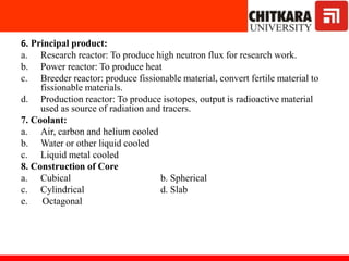 6. Principal product:
a. Research reactor: To produce high neutron flux for research work.
b. Power reactor: To produce heat
c. Breeder reactor: produce fissionable material, convert fertile material to
fissionable materials.
d. Production reactor: To produce isotopes, output is radioactive material
used as source of radiation and tracers.
7. Coolant:
a. Air, carbon and helium cooled
b. Water or other liquid cooled
c. Liquid metal cooled
8. Construction of Core
a. Cubical b. Spherical
c. Cylindrical d. Slab
e. Octagonal
 