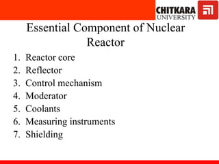 Essential Component of Nuclear
Reactor
1. Reactor core
2. Reflector
3. Control mechanism
4. Moderator
5. Coolants
6. Measuring instruments
7. Shielding
 