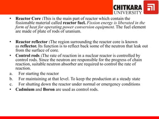 • Reactor Core :This is the main part of reactor which contain the
fissionable material called reactor fuel. Fission energy is liberated in the
form of heat for operating power conversion equipment. The fuel element
are made of plate of rods of uranium.
• Reactor reflector :The region surrounding the reactor core is known
as reflector. Its function is to reflect back some of the neutron that leak out
from the surface of core.
• Control rods :The rate of reaction in a nuclear reactor is controlled by
control rods. Since the neutron are responsible for the progress of chain
reaction, suitable neutron absorber are required to control the rate of
reaction.
a. For starting the reactor
b. For maintaining at that level. To keep the production at a steady state
c. For shutting down the reactor under normal or emergency conditions
• Cadmium and Boron are used as control rods.
 
