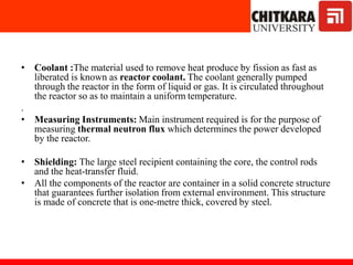 • Coolant :The material used to remove heat produce by fission as fast as
liberated is known as reactor coolant. The coolant generally pumped
through the reactor in the form of liquid or gas. It is circulated throughout
the reactor so as to maintain a uniform temperature.
.
• Measuring Instruments: Main instrument required is for the purpose of
measuring thermal neutron flux which determines the power developed
by the reactor.
• Shielding: The large steel recipient containing the core, the control rods
and the heat-transfer fluid.
• All the components of the reactor are container in a solid concrete structure
that guarantees further isolation from external environment. This structure
is made of concrete that is one-metre thick, covered by steel.
 