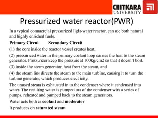 Pressurized water reactor(PWR)
In a typical commercial pressurized light-water reactor, can use both natural
and highly enriched fuels.
Primary Circuit Secondary Circuit
(1) the core inside the reactor vessel creates heat,
(2) pressurized water in the primary coolant loop carries the heat to the steam
generator. Pressurizer keep the pressure at 100kg/cm2 so that it doesn’t boil.
(3) inside the steam generator, heat from the steam, and
(4) the steam line directs the steam to the main turbine, causing it to turn the
turbine generator, which produces electricity.
The unused steam is exhausted in to the condenser where it condensed into
water. The resulting water is pumped out of the condenser with a series of
pumps, reheated and pumped back to the steam generators.
Water acts both as coolant and moderator
It produces on saturated steam
 