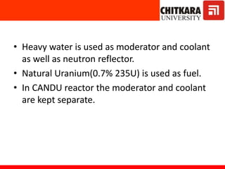 • Heavy water is used as moderator and coolant
as well as neutron reflector.
• Natural Uranium(0.7% 235U) is used as fuel.
• In CANDU reactor the moderator and coolant
are kept separate.
 