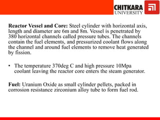 Reactor Vessel and Core: Steel cylinder with horizontal axis,
length and diameter are 6m and 8m. Vessel is penetrated by
380 horizontal channels called pressure tubes. The channels
contain the fuel elements, and pressurized coolant flows along
the channel and around fuel elements to remove heat generated
by fission.
• The temperature 370deg C and high pressure 10Mpa
coolant leaving the reactor core enters the steam generator.
Fuel: Uranium Oxide as small cylinder pellets, packed in
corrosion resistance zirconium alloy tube to form fuel rod.
 