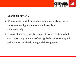 • NUCLEAR FISSION
 When a neutron strikes an atom of uranium, the uranium
splits into two lighter atoms and releases heat
simultaneously.
 Fission of heavy elements is an exothermic reaction which
can release large amounts of energy both as electromagnetic
radiation and as kinetic energy of the fragments.
 
