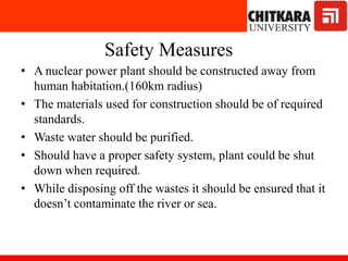 Safety Measures
• A nuclear power plant should be constructed away from
human habitation.(160km radius)
• The materials used for construction should be of required
standards.
• Waste water should be purified.
• Should have a proper safety system, plant could be shut
down when required.
• While disposing off the wastes it should be ensured that it
doesn’t contaminate the river or sea.
 