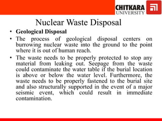 Nuclear Waste Disposal
• Geological Disposal
• The process of geological disposal centers on
burrowing nuclear waste into the ground to the point
where it is out of human reach.
• The waste needs to be properly protected to stop any
material from leaking out. Seepage from the waste
could contaminate the water table if the burial location
is above or below the water level. Furthermore, the
waste needs to be properly fastened to the burial site
and also structurally supported in the event of a major
seismic event, which could result in immediate
contamination.
 