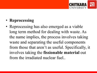 • Reprocessing
• Reprocessing has also emerged as a viable
long term method for dealing with waste. As
the name implies, the process involves taking
waste and separating the useful components
from those that aren’t as useful. Specifically, it
involves taking the fissionable material out
from the irradiated nuclear fuel..
 