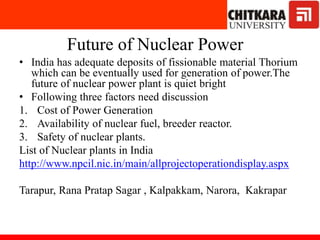 Future of Nuclear Power
• India has adequate deposits of fissionable material Thorium
which can be eventually used for generation of power.The
future of nuclear power plant is quiet bright
• Following three factors need discussion
1. Cost of Power Generation
2. Availability of nuclear fuel, breeder reactor.
3. Safety of nuclear plants.
List of Nuclear plants in India
http://www.npcil.nic.in/main/allprojectoperationdisplay.aspx
Tarapur, Rana Pratap Sagar , Kalpakkam, Narora, Kakrapar
 