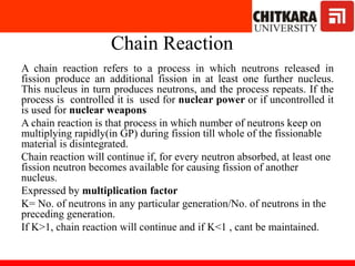 Chain Reaction
A chain reaction refers to a process in which neutrons released in
fission produce an additional fission in at least one further nucleus.
This nucleus in turn produces neutrons, and the process repeats. If the
process is controlled it is used for nuclear power or if uncontrolled it
is used for nuclear weapons
A chain reaction is that process in which number of neutrons keep on
multiplying rapidly(in GP) during fission till whole of the fissionable
material is disintegrated.
Chain reaction will continue if, for every neutron absorbed, at least one
fission neutron becomes available for causing fission of another
nucleus.
Expressed by multiplication factor
K= No. of neutrons in any particular generation/No. of neutrons in the
preceding generation.
If K>1, chain reaction will continue and if K<1 , cant be maintained.
 