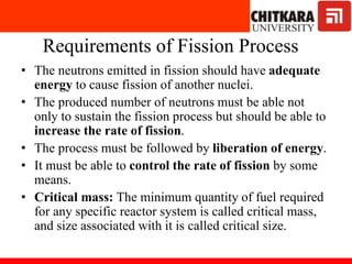 Requirements of Fission Process
• The neutrons emitted in fission should have adequate
energy to cause fission of another nuclei.
• The produced number of neutrons must be able not
only to sustain the fission process but should be able to
increase the rate of fission.
• The process must be followed by liberation of energy.
• It must be able to control the rate of fission by some
means.
• Critical mass: The minimum quantity of fuel required
for any specific reactor system is called critical mass,
and size associated with it is called critical size.
 