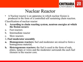 Nuclear Reactor
• A Nuclear reactor is an apparatus in which nuclear fission is
produced in the form of a controlled self sustaining chain reaction.
Classification of nuclear reactor
1. According to chain reacting system, neutron energies at which
the fission occurs:
a. Fast reactors
b. Intermediate reactor
c. Slow reactors
2. Fuel moderator assembly
a. Homogenous reactors: fuel and moderator are mixed to form a
homogenous material,
b. Heterogeneous reactors: the fuel is used in the form of rods,
plates, lamps or wires and the moderator surrounds the each fuel
element in the reactor core.
 