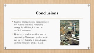 Conclusions
• Nuclear energy is good because it does
not pollute and it is a renewable
energy. In addition, it is used in
medical treatments.
• However, a nuclear accident can be
devastating. Moreover, nuclear waste
can be very harmful if the adequate
disposal measures are not taken.
 