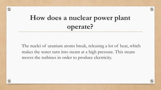 How does a nuclear power plant
operate?
The nuclei of uranium atoms break, releasing a lot of heat, which
makes the water turn into steam at a high pressure. This steam
moves the turbines in order to produce electricity.
 