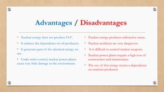 Advantages / Disadvantages
• Nuclear energy does not produce CO².
• It reduces the dependence on oil producers.
• It generates part of the electrical energy we
use .
• Under strict control, nuclear power plants
cause very little damage to the environment.
• Nuclear energy produces radioactive waste.
• Nuclear accidents are very dangerous.
• It is difficult to control nuclear weapons.
• Nuclear power plants require a high cost of
construction and maintenance.
• The use of this energy means a dependence
on uranium producers.
 