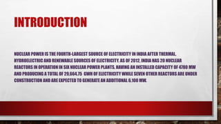 INTRODUCTION
NUCLEAR POWER IS THE FOURTH-LARGEST SOURCE OF ELECTRICITY IN INDIA AFTER THERMAL,
HYDROELECTRIC AND RENEWABLE SOURCES OF ELECTRICITY. AS OF 2012, INDIA HAS 20 NUCLEAR
REACTORS IN OPERATION IN SIX NUCLEAR POWER PLANTS, HAVING AN INSTALLED CAPACITY OF 4780 MW
AND PRODUCING A TOTAL OF 29,664.75 GWH OF ELECTRICITY WHILE SEVEN OTHER REACTORS ARE UNDER
CONSTRUCTION AND ARE EXPECTED TO GENERATE AN ADDITIONAL 6,100 MW.
 