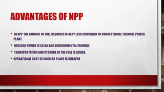 ADVANTAGES OF NPP
• IN NPP THE AMOUNT OF FUEL REQUIRED IS VERY LESS COMPARED TO CONVENTIONAL THERMAL POWER
PLANT.
• NUCLEAR POWER IS CLEAN AND ENVIRONMENTAL FRIENDLY.
• TRANSPORTATION AND STORAGE OF THE FUEL IS EASIER.
• OPERATIONAL COST OF NUCLEAR PLANT IS CHEAPER
 